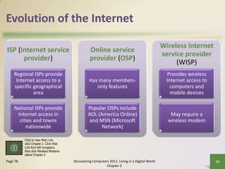 Evolution of the Internet

                                                                                               Wireless Internet
ISP (Internet service                            Online service
                                                                                               service provider
      provider)                                  provider (OSP)
                                                                                                    (WISP)
    Regional ISPs provide                                                                        Provides wireless
     Internet access to a                       Has many members-                                Internet access to
    specific geographical                          only features                                   computers and
             area                                                                                  mobile devices

    National ISPs provide                       Popular OSPs include
     Internet access in                         AOL (America Online)                              May require a
      cities and towns                          and MSN (Microsoft                               wireless modem
         nationwide                                  Network)

          Click to view Web Link,
          click Chapter 2, Click Web
          Link from left navigation,
          then click Wireless Modems
          below Chapter 2
Page 78                                Discovering Computers 2011: Living in a Digital World                          10
                                                           Chapter 2
 