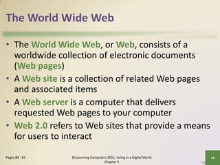 The World Wide Web

• The World Wide Web, or Web, consists of a
  worldwide collection of electronic documents
  (Web pages)
• A Web site is a collection of related Web pages
  and associated items
• A Web server is a computer that delivers
  requested Web pages to your computer
• Web 2.0 refers to Web sites that provide a means
  for users to interact
Pages 80 - 81   Discovering Computers 2011: Living in a Digital World   14
                                    Chapter 2
 