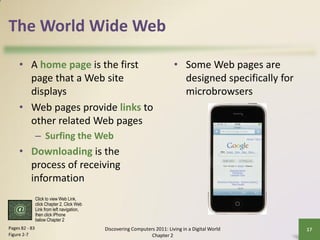 The World Wide Web

     • A home page is the first                                             • Some Web pages are
       page that a Web site                                                   designed specifically for
       displays                                                               microbrowsers
     • Web pages provide links to
       other related Web pages
                – Surfing the Web
     • Downloading is the
       process of receiving
       information
                Click to view Web Link,
                click Chapter 2, Click Web
                Link from left navigation,
                then click iPhone
                below Chapter 2
Pages 82 - 83                                Discovering Computers 2011: Living in a Digital World        17
Figure 2-7                                                       Chapter 2
 