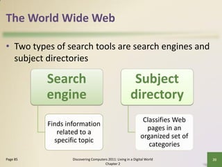 The World Wide Web

• Two types of search tools are search engines and
  subject directories

          Search                                         Subject
          engine                                        directory
                                                               Classifies Web
          Finds information
                                                                pages in an
             related to a
                                                              organized set of
            specific topic
                                                                 categories
Page 85           Discovering Computers 2011: Living in a Digital World          20
                                      Chapter 2
 