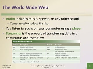 The World Wide Web

• Audio includes music, speech, or any other sound
       – Compressed to reduce file size
• You listen to audio on your computer using a player
• Streaming is the process of transferring data in a
  continuous and even flow




Pages 94 – 95            Discovering Computers 2011: Living in a Digital World   33
Figure 2-20                                  Chapter 2
 