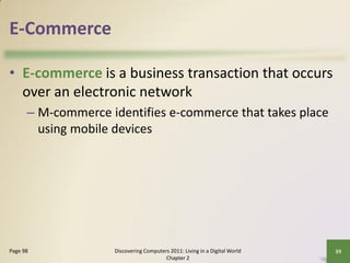 E-Commerce

• E-commerce is a business transaction that occurs
  over an electronic network
      – M-commerce identifies e-commerce that takes place
        using mobile devices




Page 98             Discovering Computers 2011: Living in a Digital World   39
                                        Chapter 2
 
