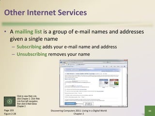 Other Internet Services

• A mailing list is a group of e-mail names and addresses
  given a single name
       – Subscribing adds your e-mail name and address
       – Unsubscribing removes your name




              Click to view Web Link,
              click Chapter 2, Click Web
              Link from left navigation,
              then click E-Mail below
              Chapter 2
Page 103                                   Discovering Computers 2011: Living in a Digital World   44
Figure 2-28                                                    Chapter 2
 