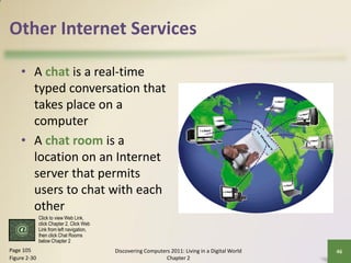 Other Internet Services

    • A chat is a real-time
      typed conversation that
      takes place on a
      computer
    • A chat room is a
      location on an Internet
      server that permits
      users to chat with each
      other
              Click to view Web Link,
              click Chapter 2, Click Web
              Link from left navigation,
              then click Chat Rooms
              below Chapter 2
Page 105                                   Discovering Computers 2011: Living in a Digital World   46
Figure 2-30                                                    Chapter 2
 
