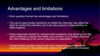 Advantages and limitations
• Each question format has advantages and limitations.
• The use of open-ended questions to initiate the interview may allow the
client to control the interview, but it can also prevent a false-positive or
false-negative
• False responses elicited by closed-ended questions may develop from the
client's attempt to please the health care provider or to comply with what
the client believes is the correct response or expectation.
• Closed-ended questions tend to be more impersonal and may set an
impersonal tone for the relationship between the client and the therapist.
 