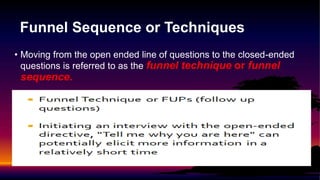 Funnel Sequence or Techniques
• Moving from the open ended line of questions to the closed-ended
questions is referred to as the funnel technique or funnel
sequence.
 