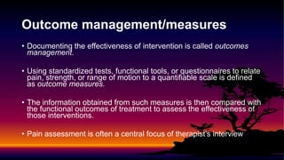 Outcome management/measures
• Documenting the effectiveness of intervention is called outcomes
management.
• Using standardized tests, functional tools, or questionnaires to relate
pain, strength, or range of motion to a quantifiable scale is defined
as outcome measures.
• The information obtained from such measures is then compared with
the functional outcomes of treatment to assess the effectiveness of
those interventions.
• Pain assessment is often a central focus of therapist’s interview
 