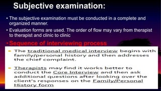 Subjective examination:
• The subjective examination must be conducted in a complete and
organized manner.
• Evaluation forms are used. The order of flow may vary from therapist
to therapist and clinic to clinic
•Sequence of interviewing process
 