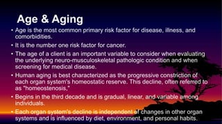 Age & Aging
• Age is the most common primary risk factor for disease, illness, and
comorbidities.
• It is the number one risk factor for cancer.
• The age of a client is an important variable to consider when evaluating
the underlying neuro-musculoskeletal pathologic condition and when
screening for medical disease.
• Human aging is best characterized as the progressive constriction of
each organ system's homeostatic reserve. This decline, often referred to
as "homeostenosis,"
• Begins in the third decade and is gradual, linear, and variable among
individuals.
• Each organ system's decline is independent of changes in other organ
systems and is influenced by diet, environment, and personal habits.
 