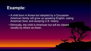 Example:
• A child born in Korea but adopted by a Caucasian
American family will grow up speaking English, eating
American food, and studying U.S. history.
• Ethnically, the child is American but will be viewed
racially by others as Asian.
 