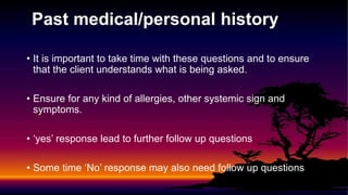 Past medical/personal history
• It is important to take time with these questions and to ensure
that the client understands what is being asked.
• Ensure for any kind of allergies, other systemic sign and
symptoms.
• ‘yes’ response lead to further follow up questions
• Some time ‘No’ response may also need follow up questions
 