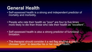General Health
• Self-assessed health is a strong and independent predictor of
mortality and morbidity.
• People who rate their health as "poor" are four to five times
more likely to die than those who rate their health as "excellent’’.
• Self-assessed health is also a strong predictor of functional
limitation.
• The therapist should consider it a red flag anytime a client
chooses "poor’’ to describe his or her overall health.
 