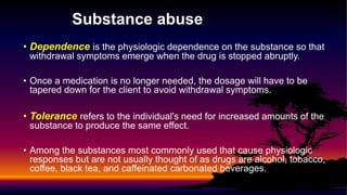 Substance abuse
• Dependence is the physiologic dependence on the substance so that
withdrawal symptoms emerge when the drug is stopped abruptly.
• Once a medication is no longer needed, the dosage will have to be
tapered down for the client to avoid withdrawal symptoms.
• Tolerance refers to the individual's need for increased amounts of the
substance to produce the same effect.
• Among the substances most commonly used that cause physiologic
responses but are not usually thought of as drugs are alcohol, tobacco,
coffee, black tea, and caffeinated carbonated beverages.
 
