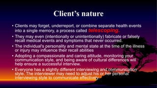 Client’s nature
• Clients may forget, underreport, or combine separate health events
into a single memory, a process called telescoping.
• They may even (intentionally or unintentionally) fabricate or falsely
recall medical events and symptoms that never occurred.
• The individual's personality and mental state at the time of the illness
or injury may influence their recall abilities
• Adopting a compassionate and caring attitude, monitoring your
communication style, and being aware of cultural differences will
help ensure a successful interview.
• Everyone has a slightly different interviewing and communication
style. The interviewer may need to adjust his or her personal
interviewing style to communicate effectively.
 