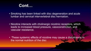 Cont…
• Smoking has been linked with disc degeneration and acute
lumbar and cervical intervertebral disc herniation.
• Nicotine interacts with cholinergic nicotinic receptors, which
leads to increased blood pressure, vasoconstriction, and
vascular resistance.
• These systemic effects of nicotine may cause a disturbance in
the normal nutrition of the disc
 