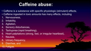 Caffeine abuse:
• Caffeine is a substance with specific physiologic (stimulant) effects.
• Caffeine ingested in toxic amounts has many effects, including
1. Nervousness,
2. Irritability,
3. Agitation,
4. Sensory disturbances,
5. Tachypnea (rapid breathing),
6. Heart palpitations (strong, fast, or irregular heartbeat),
7. Nausea,
8. Urinary frequency,
9. Diarrhea, and
10. Fatigue.
 