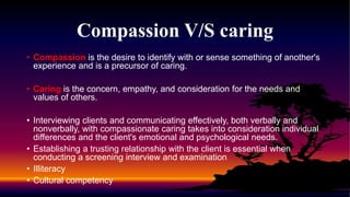 Compassion V/S caring
• Compassion is the desire to identify with or sense something of another's
experience and is a precursor of caring.
• Caring is the concern, empathy, and consideration for the needs and
values of others.
• Interviewing clients and communicating effectively, both verbally and
nonverbally, with compassionate caring takes into consideration individual
differences and the client's emotional and psychological needs.
• Establishing a trusting relationship with the client is essential when
conducting a screening interview and examination
• Illiteracy
• Cultural competency
 