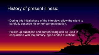 History of present illness:
• During this initial phase of the interview, allow the client to
carefully describe his or her current situation.
• Follow-up questions and paraphrasing can be used in
conjunction with the primary, open-ended questions.
 