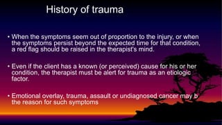 History of trauma
• When the symptoms seem out of proportion to the injury, or when
the symptoms persist beyond the expected time for that condition,
a red flag should be raised in the therapist's mind.
• Even if the client has a known (or perceived) cause for his or her
condition, the therapist must be alert for trauma as an etiologic
factor.
• Emotional overlay, trauma, assault or undiagnosed cancer may b
the reason for such symptoms
 