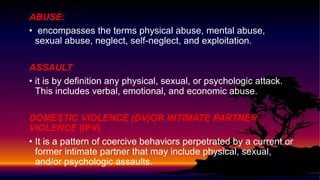 ABUSE:
• encompasses the terms physical abuse, mental abuse,
sexual abuse, neglect, self-neglect, and exploitation.
ASSAULT
• it is by definition any physical, sexual, or psychologic attack.
This includes verbal, emotional, and economic abuse.
DOMESTIC VIOLENCE (DV)OR INTIMATE PARTNER
VIOLENCE (IPV)
• It is a pattern of coercive behaviors perpetrated by a current or
former intimate partner that may include physical, sexual,
and/or psychologic assaults.
 