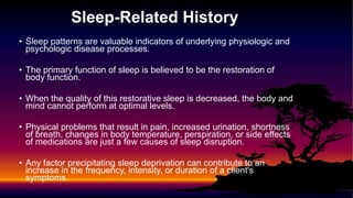Sleep-Related History
• Sleep patterns are valuable indicators of underlying physiologic and
psychologic disease processes.
• The primary function of sleep is believed to be the restoration of
body function.
• When the quality of this restorative sleep is decreased, the body and
mind cannot perform at optimal levels.
• Physical problems that result in pain, increased urination, shortness
of breath, changes in body temperature, perspiration, or side effects
of medications are just a few causes of sleep disruption.
• Any factor precipitating sleep deprivation can contribute to an
increase in the frequency, intensity, or duration of a client's
symptoms.
 