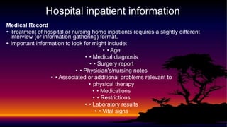Hospital inpatient information
Medical Record
• Treatment of hospital or nursing home inpatients requires a slightly different
interview (or information-gathering) format.
• Important information to look for might include:
• • Age
• • Medical diagnosis
• • Surgery report
• • Physician's/nursing notes
• • Associated or additional problems relevant to
• physical therapy
• • Medications
• • Restrictions
• • Laboratory results
• • Vital signs
 