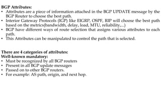 BGP Attributes:
• Attributes are a piece of information attached in the BGP UPDATE message by the
BGP Router to choose the best path.
• Interior Gateway Protocols (IGP) like EIGRP, OSPF, RIP will choose the best path
based on the metrics(bandwidth, delay, load, MTU, reliability,...)
• BGP have different ways of route selection that assigns various attributes to each
path.
• This Attributes can be manipulated to control the path that is selected.
There are 4 categories of attributes:
Well-known mandatory:
• Must be recognized by all BGP routers
• Present in all BGP update messages
• Passed on to other BGP routers.
• For example: AS path, origin, and next hop.
 