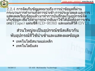 ส่วนใหญ่จะเป็นอุปกรณ์ชนิดเดียวกันพับอุปกรณ์ที่ใช้นำเข้าและแสดงผลข้อมูล 2.2.4  การจัดเก็บข้อมูลหมายถึง การนำข้อมูลที่ผ่านกระบวนการทำงานทั้งการนำเข้า การประมวลผล และการแสดงผลเรียบร้อยแล้ว มาทำการบันทึกลงในอุปกรณ์จัดเก็บข้อมูล เพื่อให้สามารถนำกลับมาใช้ได้เมื่อต้องการเช่น เทป  (Tape)  แผ่นซีดี  (CD-ROM)  และแผ่นดีวีดี  (DVD)    เทคโนโลยีสนามแม่เหล็ก เทคโนโลยีแสง 
