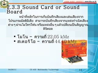 2.3.3 Sound Card or Sound Board หน้าที่หลักในการเก็บบันทึกเสียงและเล่นเสียงจากโปรแกรมมัลติมีเดีย  สามารถบันทึกเสียงจากแหล่งกำเนิดเสียงต่าง ๆ ผ่านไมโครโฟน หรือแหล่งอื่น ๆ แล้วเปลี่ยนเป็นสัญญาณดิจิตอล  โมโน   -  ความถี่   22.05 kMz  สเตอริโอ   -  ความถี่   44.10 kMz  