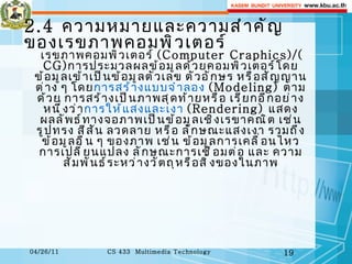 2.4  ความหมายและความสำคัญของเรขภาพคอมพิวเตอร์ เรขภาพคอมพิวเตอร์  ( Computer Craphics ) / ( CG ) การประมวลผลข้อมูลด้วยคอมพิวเตอร์โดยข้อมูลเข้าเป็นข้อมูลตัวเลข ตัวอักษร หรือสัญญานต่าง ๆ โดย การสร้างแบบจำลอง   ( Modeling )  ตามด้วย การสร้างเป็นภาพสุดท้ายหรือ เรียกอีกอย่างหนึ่งว่า การให้แสงและเงา   ( Rendering )  แสดงผลลัพธ์ทางจอภาพเป็นข้อมูลเชิงเรขาคณิต เช่น รูปทรง สีสัน ลวดลาย หรือ ลักษณะแสงเงา รวมถึง ข้อมูลอื่น ๆ ของภาพ เช่น ข้อมูลการเคลื่อนไหว การเปลี่ยนแปลง ลักษณะการเชื่อมต่อ และ ความสัมพันธ์ระหว่างวัตถุหรือสิ่งของในภาพ 