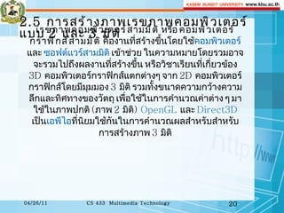 2.5  การสร้างภาพเรขภาพคอมพิวเตอร์แบบ  2  และ  3  มิติ เรขภาพคอมพิวเตอร์สามมิติ  หรือ  คอมพิวเตอร์กราฟิกส์สามมิติ  คืองานที่สร้างขึ้นโดยใช้ คอมพิวเตอร์  และ  ซอฟต์แวร์สามมิติ  เข้าช่วย ในความหมายโดยรวมอาจจะรวมไปถึงผลงานที่สร้างขึ้น หรือวิชาเรียนที่เกี่ยวข้อง  3D  คอมพิวเตอร์กราฟิกส์แตกต่างๆ จาก  2D  คอมพิวเตอร์กราฟิกส์โดยมีมุมมอง  3   มิติ รวมทั้งขนาดความกว้างความลึกและทิศทางของวัตถุ เพื่อใช้ในการคำนวณค่าต่าง ๆ มาใช้ในภาพปกติ  ( ภาพ  2   มิติ )  OpenGL   และ  Direct3D   เป็น เอพีไอ ที่นิยมใช้กันในการคำนวณผลสำหรับสำหรับการสร้างภาพ  3   มิติ 