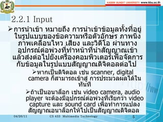 2.2.1 Input การนำเข้า หมายถึง การนำเข้าข้อมูลทั้งที่อยู่ในรูปแบบของข้อความหรือตัวอักษร ภาพนิ่ง ภาพเคลื่อนไหว เสียง และวิดีโอ ผ่านทางอุปกรณ์ต่อพ่วงที่ทำหน้าที่นำสัญญาณเข้า แล้วส่งต่อไปยังเครื่องคอมพิวเตอร์เพื่อจัดการกับข้อมูลในรูปแบบสัญญาณดิจิตอลต่อไป  หากเป็นดิจิตอล เช่น  scanner, digital camera  ก็สามารถเข้าสู่ การประมวลผลได้ในทันที ถ้าเป็นอนาล็อก เช่น  video camera, audio player  จะต้องมีอุปกรณ์ต่อพ่วงที่เรียกว่า  video capture  และ  sound card  เพื่อทำการแปลงสัญญาณอนาล็อกให้ไปเป็นสัญญาณดิจิตอล  