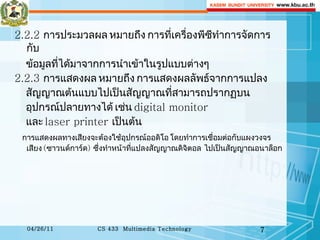 2.2.2  การประมวลผล หมายถึง การที่เครื่องพีซีทำการจัดการกับ ข้อมูลที่ได้มาจากการนำเข้าในรูปแบบต่างๆ 2.2.3  การแสดงผล   หมายถึง การแสดงผลลัพธ์จากการแปลง  สัญญาณต้นแบบไปเป็นสัญญาณที่สามารถปรากฏบน อุปกรณ์ปลายทางได้ เช่น  digital monitor  และ  laser printer  เป็นต้น การแสดงผลทางเสียงจะต้องใช้อุปกรณ์ออดิโอ โดยทำการเชื่อมต่อกับแผงวงจรเสียง  ( ซาวนด์การ์ด )  ซึ่งทำหน้าที่แปลงสัญญาณดิจิตอล  ไปเป็นสัญญาณอนาล็อก 