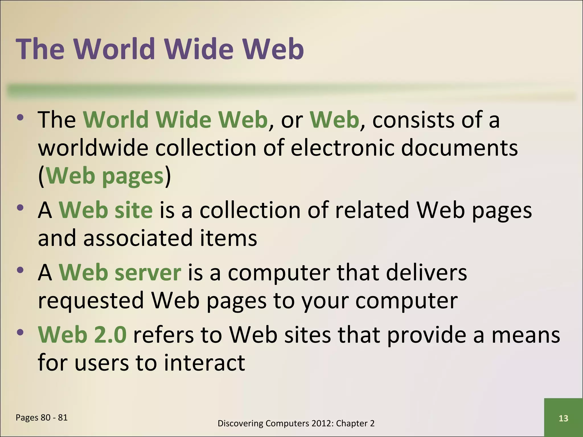 The World Wide Web 
• The World Wide Web, or Web, consists of a 
worldwide collection of electronic documents 
(Web pages) 
• A Web site is a collection of related Web pages 
and associated items 
• A Web server is a computer that delivers 
requested Web pages to your computer 
• Web 2.0 refers to Web sites that provide a means 
for users to interact 
Discovering Computers 2012: Chapter 2 Pages 80 - 81 13 
 