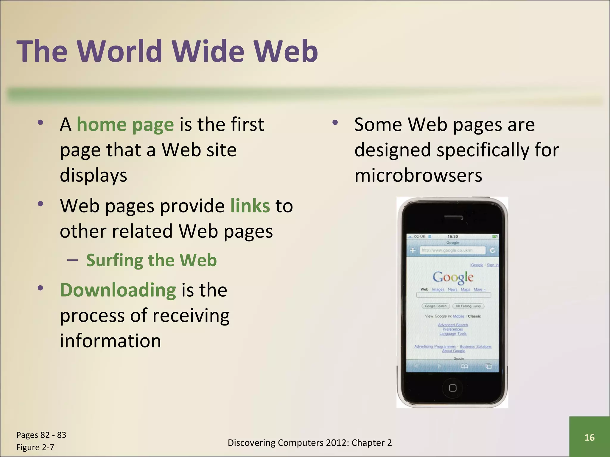 The World Wide Web 
• A home page is the first 
page that a Web site 
displays 
• Web pages provide links to 
other related Web pages 
– Surfing the Web 
• Downloading is the 
process of receiving 
information 
• Some Web pages are 
designed specifically for 
microbrowsers 
Discovering Computers 2012: Chapter 2 Pages 82 - 83 16 
Figure 2-7 
 