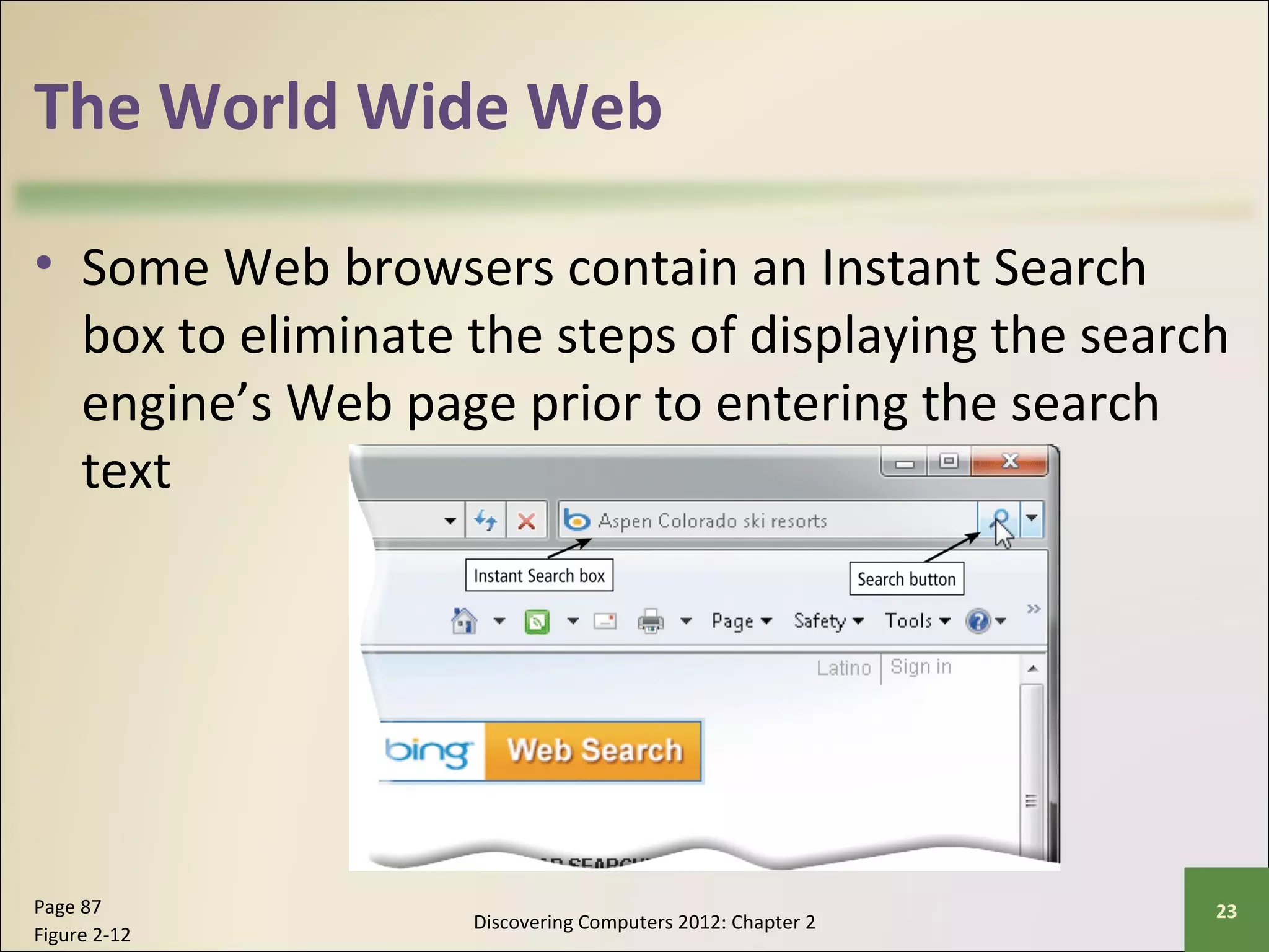 The World Wide Web 
• Some Web browsers contain an Instant Search 
box to eliminate the steps of displaying the search 
engine’s Web page prior to entering the search 
text 
Discovering Computers 2012: Chapter 2 Page 87 23 
Figure 2-12 
 