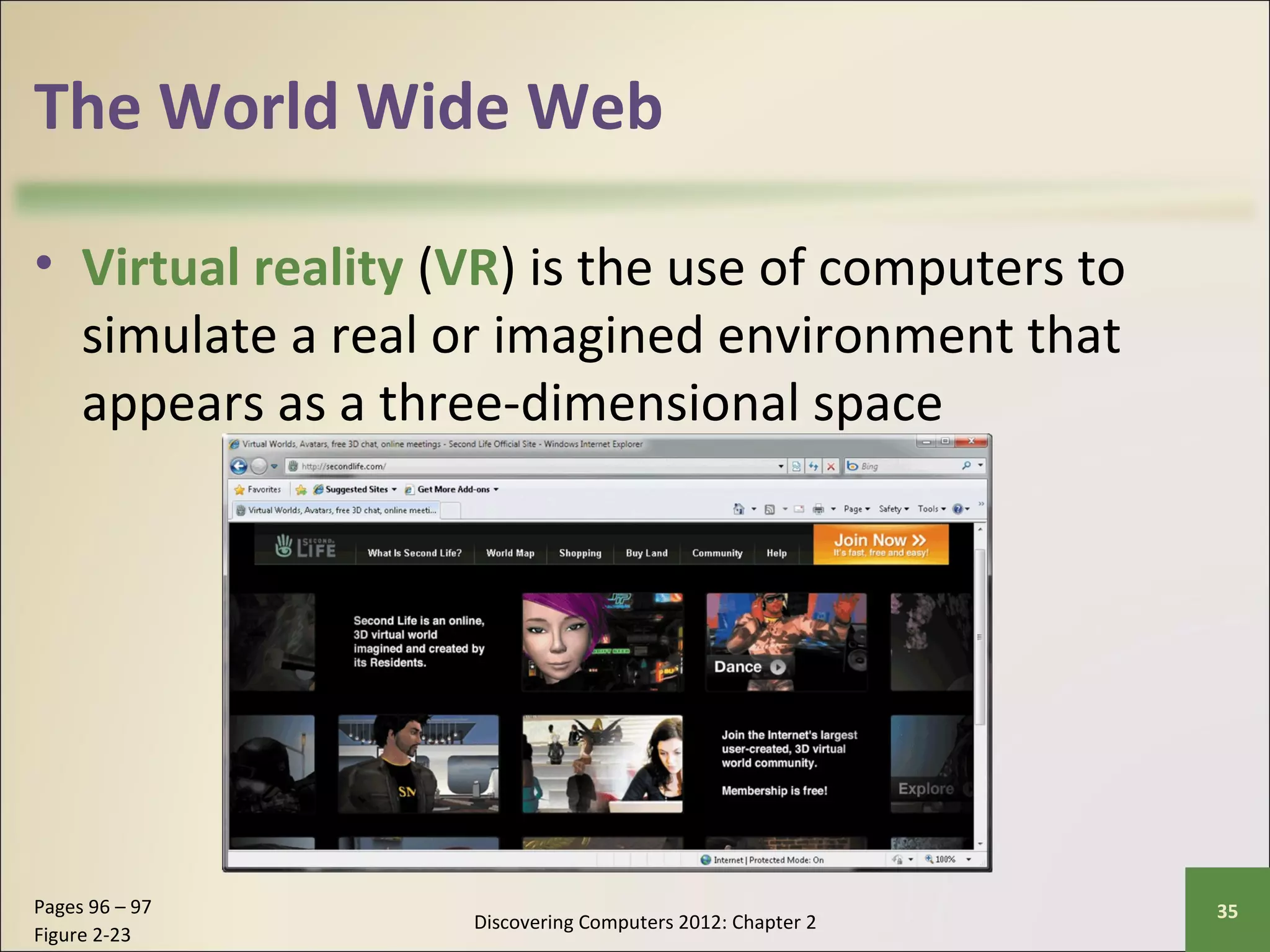 The World Wide Web 
• Virtual reality (VR) is the use of computers to 
simulate a real or imagined environment that 
appears as a three-dimensional space 
Discovering Computers 2012: Chapter 2 Pages 96 – 97 35 
Figure 2-23 
 
