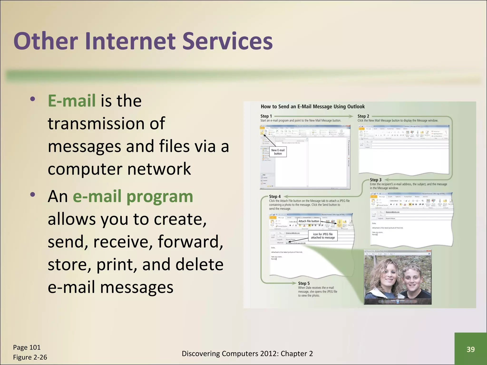Other Internet Services 
• E-mail is the 
transmission of 
messages and files via a 
computer network 
• An e-mail program 
allows you to create, 
send, receive, forward, 
store, print, and delete 
e-mail messages 
Discovering Computers 2012: Chapter 2 Page 101 39 
Figure 2-26 
 