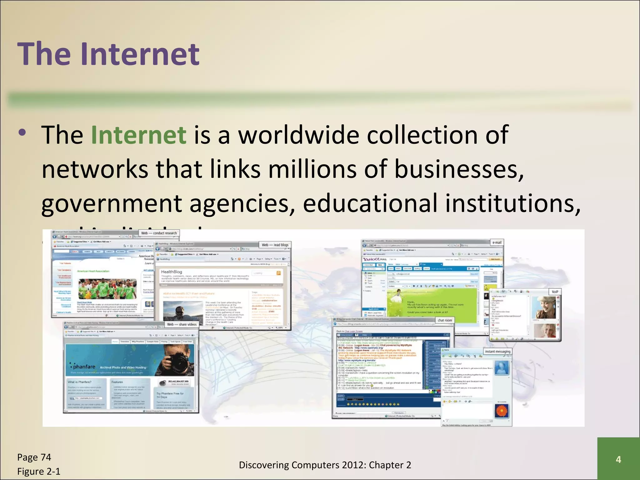 The Internet 
• The Internet is a worldwide collection of 
networks that links millions of businesses, 
government agencies, educational institutions, 
and individuals 
Discovering Computers 2012: Chapter 2 Page 74 4 
Figure 2-1 
 