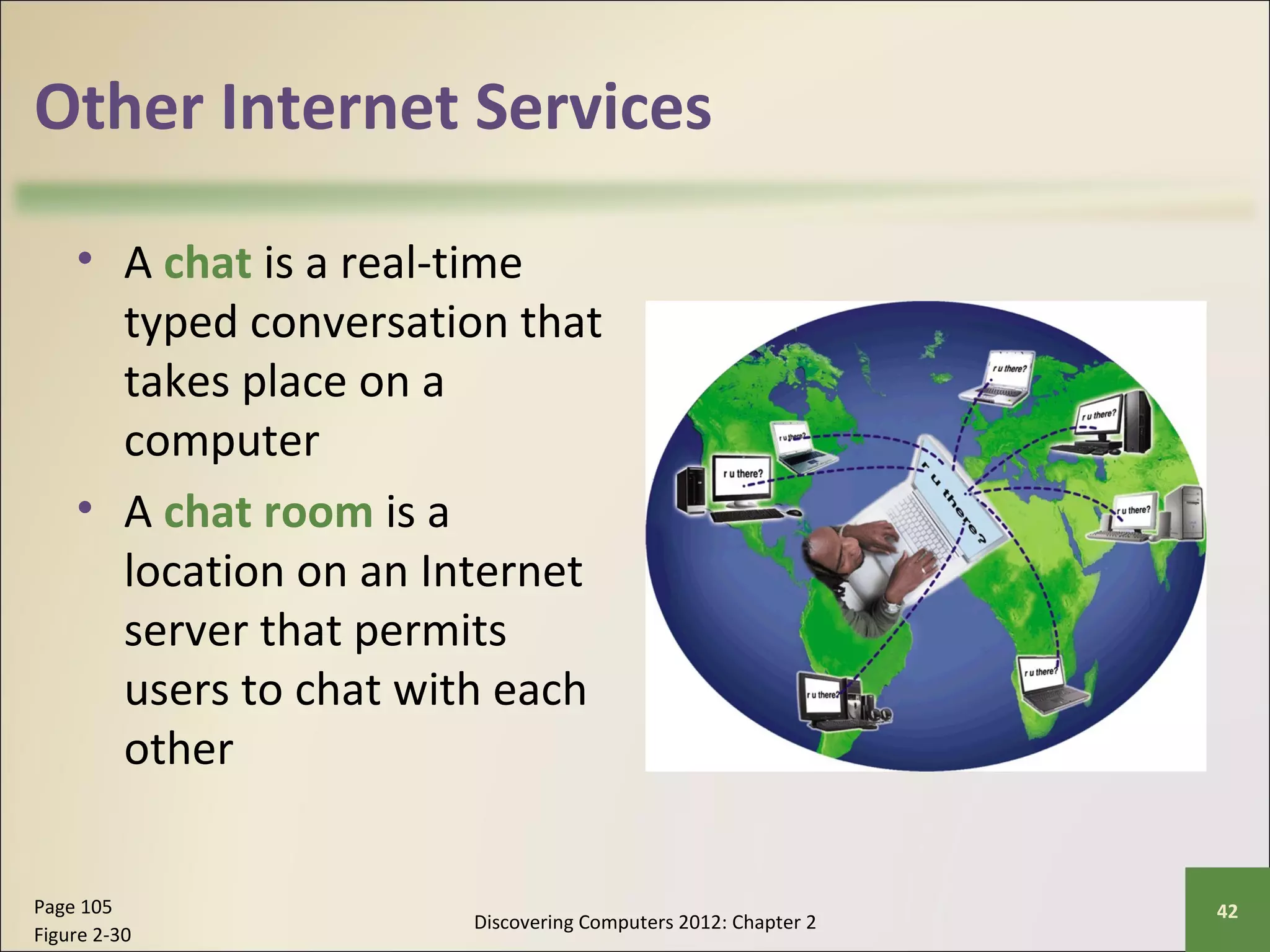Other Internet Services 
• A chat is a real-time 
typed conversation that 
takes place on a 
computer 
• A chat room is a 
location on an Internet 
server that permits 
users to chat with each 
other 
Discovering Computers 2012: Chapter 2 Page 105 42 
Figure 2-30 
 