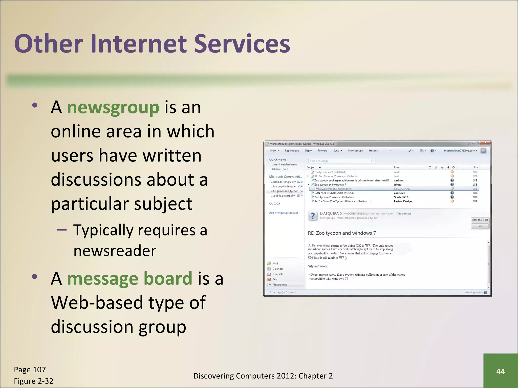 Other Internet Services 
• A newsgroup is an 
online area in which 
users have written 
discussions about a 
particular subject 
– Typically requires a 
newsreader 
• A message board is a 
Web-based type of 
discussion group 
Discovering Computers 2012: Chapter 2 Page 107 44 
Figure 2-32 
 