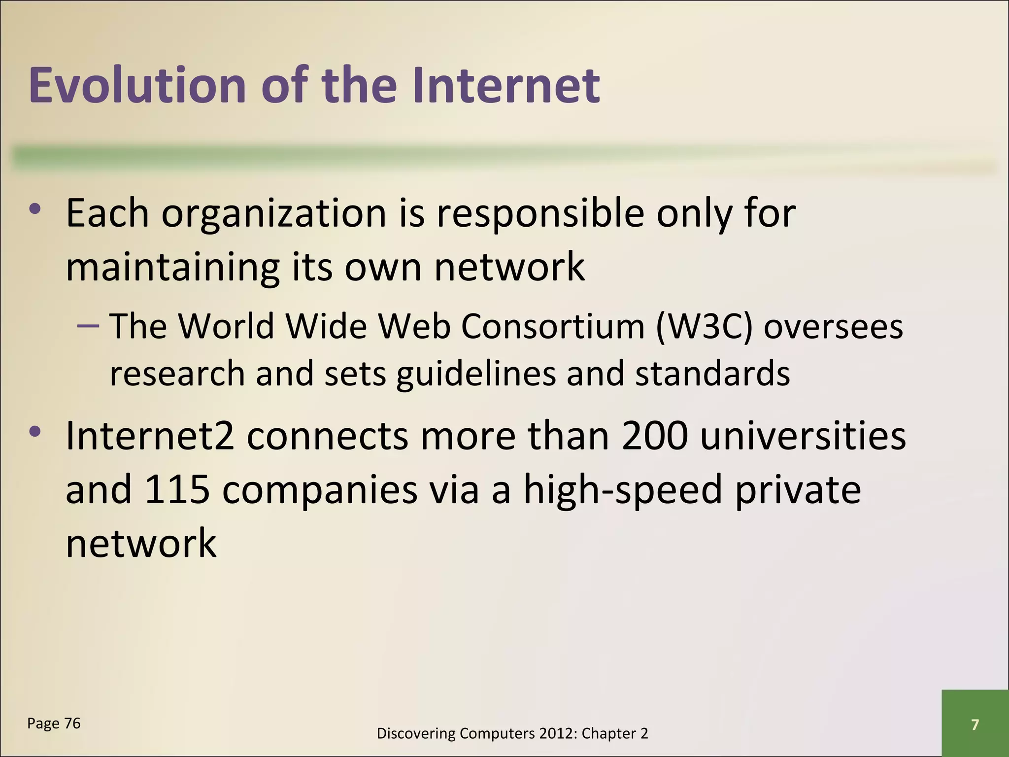 Evolution of the Internet 
• Each organization is responsible only for 
maintaining its own network 
– The World Wide Web Consortium (W3C) oversees 
research and sets guidelines and standards 
• Internet2 connects more than 200 universities 
and 115 companies via a high-speed private 
network 
Discovering Computers 2012: Chapter 2 Page 76 7 
 
