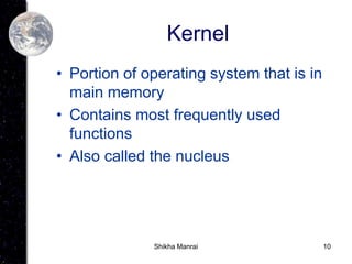 10
Kernel
• Portion of operating system that is in
main memory
• Contains most frequently used
functions
• Also called the nucleus
Shikha Manrai
 