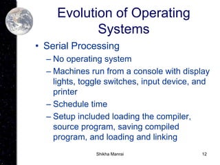12
Evolution of Operating
Systems
• Serial Processing
– No operating system
– Machines run from a console with display
lights, toggle switches, input device, and
printer
– Schedule time
– Setup included loading the compiler,
source program, saving compiled
program, and loading and linking
Shikha Manrai
 
