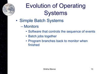 13
Evolution of Operating
Systems
• Simple Batch Systems
– Monitors
• Software that controls the sequence of events
• Batch jobs together
• Program branches back to monitor when
finished
Shikha Manrai
 