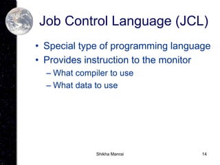 14
Job Control Language (JCL)
• Special type of programming language
• Provides instruction to the monitor
– What compiler to use
– What data to use
Shikha Manrai
 