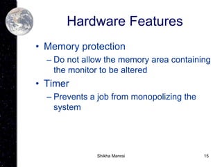 15
Hardware Features
• Memory protection
– Do not allow the memory area containing
the monitor to be altered
• Timer
– Prevents a job from monopolizing the
system
Shikha Manrai
 