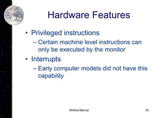 16
Hardware Features
• Privileged instructions
– Certain machine level instructions can
only be executed by the monitor
• Interrupts
– Early computer models did not have this
capability
Shikha Manrai
 
