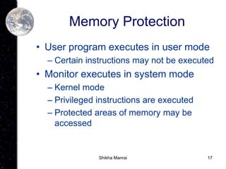 17
Memory Protection
• User program executes in user mode
– Certain instructions may not be executed
• Monitor executes in system mode
– Kernel mode
– Privileged instructions are executed
– Protected areas of memory may be
accessed
Shikha Manrai
 
