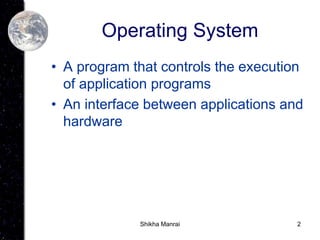 2
Operating System
• A program that controls the execution
of application programs
• An interface between applications and
hardware
Shikha Manrai
 
